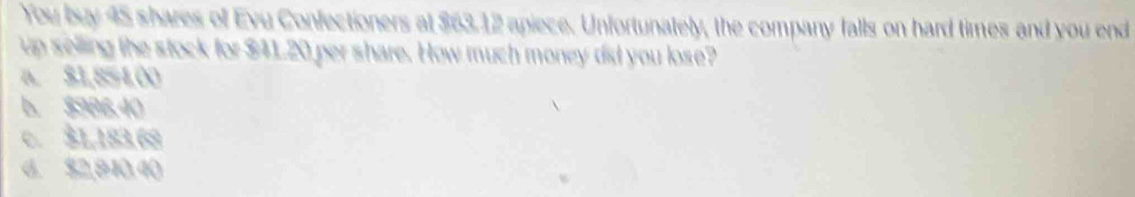 You buy 45 shares of Evu Confectioners at $63.12 apiece. Unfortunately, the company falls on hard times and you end
up selling the stock for $41.20 per share. How much money did you lose?
a. $1,854,00
b. $986,40
c. $1,183.68
d. $2,910.40