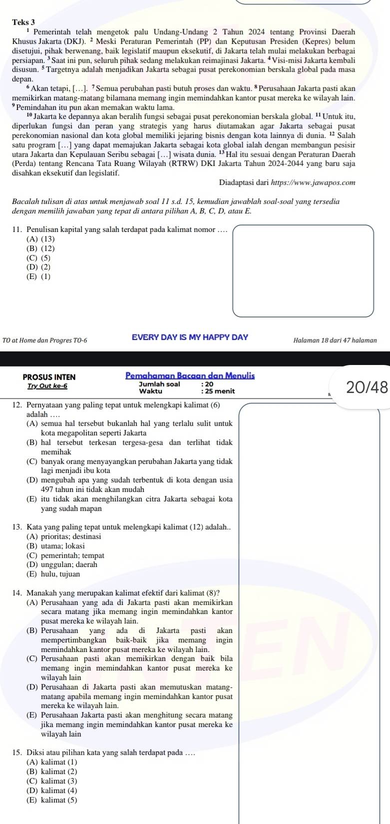 Teks 3
¹  Pemerintah telah mengetok palu Undang-Undang 2 Tahun 2024 tentang Provinsi Daerah
Khusus Jakarta (DKJ). ² Meski Peraturan Pemerintah (PP) dan Keputusan Presiden (Kepres) belum
disetujui, pihak berwenang, baik legislatif maupun eksekutif, di Jakarta telah mulai melakukan berbagai
persiapan. ³Saat ini pun, seluruh pihak sedang melakukan reimajinasi Jakarta. ⁴Visi-misi Jakarta kembali
disusun. §Targetnya adalah menjadikan Jakarta sebagai pusat perekonomian berskala global pada masa
depan.
“ Akan tetapi, […]. 7 Semua perubahan pasti butuh proses dan waktu. § Perusahaan Jakarta pasti akan
memikirkan matang-matang bilamana memang ingin memindahkan kantor pusat mereka ke wilayah lain.
*Pemindahan itu pun akan memakan waktu lama.
¹ Jakarta ke depannya akan beralih fungsi sebagai pusat perekonomian berskala global. ¹¹Untuk itu,
diperlukan fungsi dan peran yang strategis yang harus diutamakan agar Jakarta sebagai pusat
perekonomian nasional dan kota global memiliki jejaring bisnis dengan kota lainnya di dunia. ¹² Salah
satu program […] yang dapat memajukan Jakarta sebagai kota global ialah dengan membangun pesisir
utara Jakarta dan Kepulauan Seribu sebagai […] wisata dunia. “Hal itu sesuai dengan Peraturan Daerah
(Perda) tentang Rencana Tata Ruang Wilayah (RTRW) DKI Jakarta Tahun 2024-2044 yang baru saja
disahkan eksekutif dan legislatif.
Diadaptasi dari https://www.jawapos.com
Bacalah tulisan di atas untuk menjawab soal 11 s.d. 15, kemudian jawablah soal-soal yang tersedia
dengan memilih jawaban yang tepat di antara pilihan A, B, C, D, atau E.
11. Penulisan kapital yang salah terdapat pada kalimat nomor …
(A) (13)
(B) (12)
(C) (5)
(D) (2)
(E) (1)
TO at Home dan Progres TO-6 EVERY DAY IS MY HAPPY DAY Halaman 18 dari 47 halaman
PROSUS INTEN Pemahaman Bacaan dan Menulis
Jumlah soal : 20
Try Out ke-6 Waktu : 25 menit 20/48
12. Pernyataan yang paling tepat untuk melengkapi kalimat (6)
adalah …
(A) semua hal tersebut bukanlah hal yang terlalu sulit untuk
kota megapolitan seperti Jakarta
(B) hal tersebut terkesan tergesa-gesa dan terlihat tidak
memihak
(C) banyak orang menyayangkan perubahan Jakarta yang tidak
lagi menjadi ibu kota
(D) mengubah apa yang sudah terbentuk di kota dengan usia
497 tahun ini tidak akan mudah
(E) itu tidak akan menghilangkan citra Jakarta sebagai kota
yang sudah mapan
13. Kata yang paling tepat untuk melengkapi kalimat (12) adalah..
(A) prioritas; destinasi
(B) utama; lokasi
(C) pemerintah; tempat
(D) unggulan; daerah
(E) hulu, tujuan
14. Manakah yang merupakan kalimat efektif dari kalimat (8)?
(A) Perusahaan yang ada di Jakarta pasti akan memikirkan
secara matang jika memang ingin memindahkan kantor
pusat mereka ke wilayah lain.
(B) Perusahaan yang ada di Jakarta pasti akan
mempertimbangkan baik-baik jika memang ingin
memindahkan kantor pusat mereka ke wilayah lain.
(C) Perusahaan pasti akan memikirkan dengan baik bila
memang ingin memindahkan kantor pusat mereka ke
wilayah lain
(D) Perusahaan di Jakarta pasti akan memutuskan matang-
matang apabila memang ingin memindahkan kantor pusat
mereka ke wilayah lain.
(E) Perusahaan Jakarta pasti akan menghitung secara matang
jika memang ingin memindahkan kantor pusat mereka ke
wilayah lain
15. Diksi atau pilihan kata yang salah terdapat pada …
(A) kalimat (1)
(B) kalimat (2)
(C) kalimat (3)
(D) kalimat (4)
(E) kalimat (5)