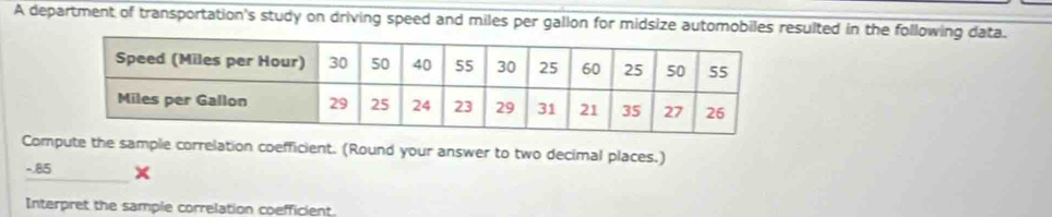 A department of transportation's study on driving speed and miles per gallon for midsize automobiles resulted in the following data. 
Compute the sample correlation coefficient. (Round your answer to two decimal places.)
-.85 × 
Interpret the sample correlation coefficient.