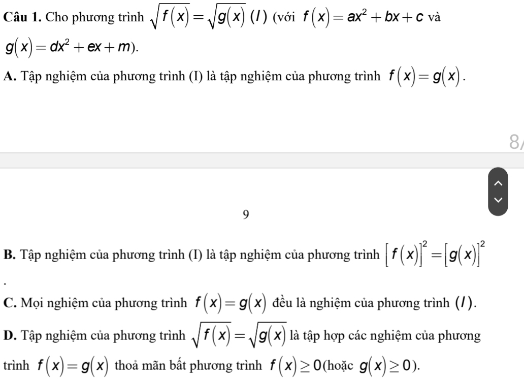 Cho phương trình sqrt(f(x))=sqrt(g(x))(l) (với f(x)=ax^2+bx+c và
g(x)=dx^2+ex+m).
A. Tập nghiệm của phương trình (I) là tập nghiệm của phương trình f(x)=g(x). 
8
9
B. Tập nghiệm của phương trình (I) là tập nghiệm của phương trình [f(x)]^2=[g(x)]^2
C. Mọi nghiệm của phương trình f(x)=g(x) đều là nghiệm của phương trình (1).
D. Tập nghiệm của phương trình sqrt(f(x))=sqrt(g(x)) là tập hợp các nghiệm của phương
trình f(x)=g(x) thoả mãn bất phương trình f(x)≥ 0 (hoặc g(x)≥ 0).