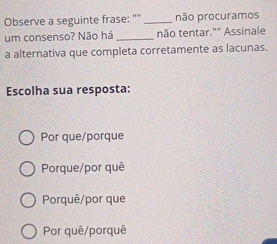 Observe a seguinte frase: "" _não procuramos
um consenso? Não há _não tentar."" Assinale
a alternativa que completa corretamente as lacunas.
Escolha sua resposta:
Por que/porque
Porque/por quê
Porquê/por que
Por quê/porquê