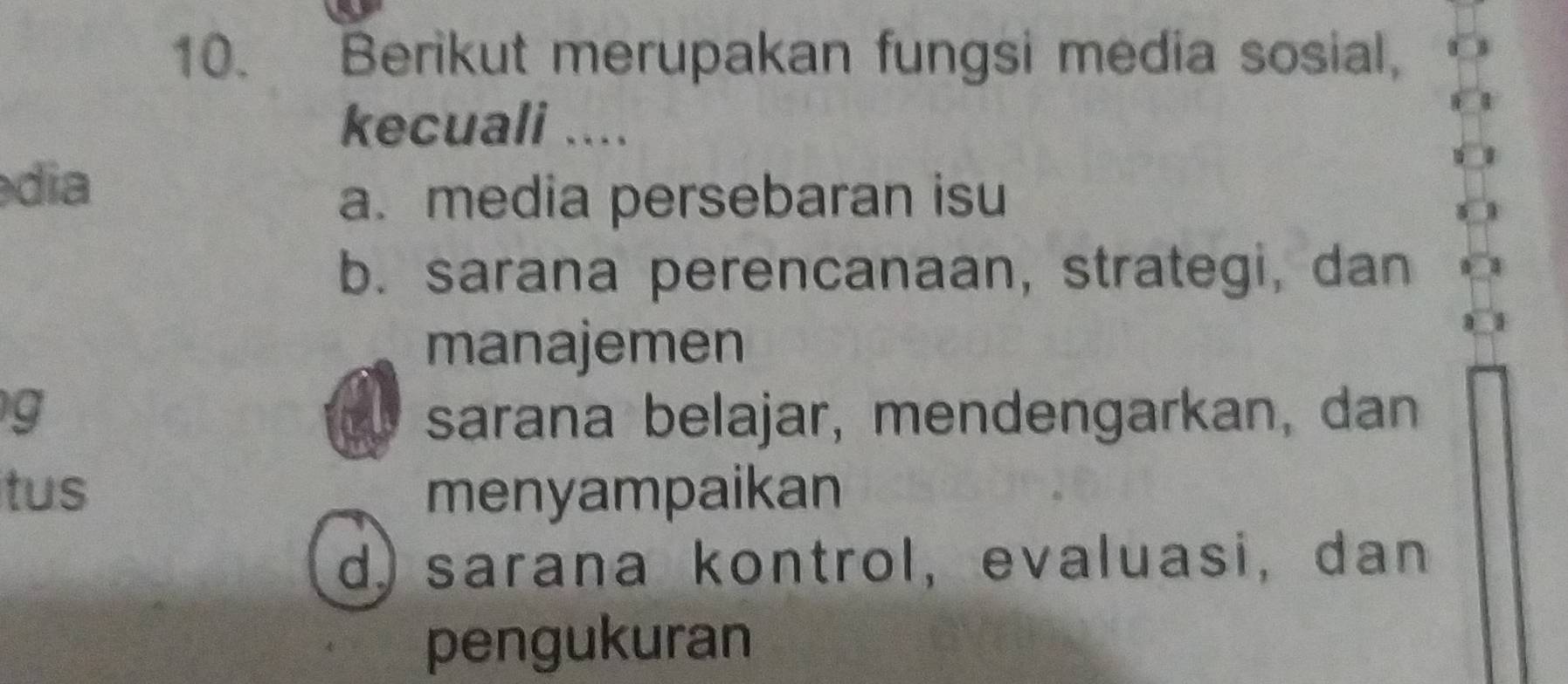 Berikut merupakan fungsi media sosial,
kecuali ....
dia
a. media persebaran isu
b. sarana perencanaan, strategi, dan
manajemen
g sarana belajar, mendengarkan, dan
tus menyampaikan
d) sarana kontrol, evaluasi, dan
pengukuran