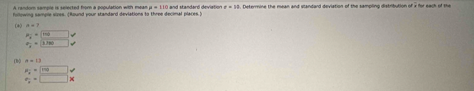 A random sample is selected from a population with mean mu =110 and standard deviation sigma =10. Determine the mean and standard deviation of the sampling distribution of x for each of the 
following sample sizes. (Round your standard deviations to three decimal places.) 
(a) n=7
mu _overline x=boxed 110
sigma _overline x=3.780
(b) n=13
mu _overline x=
sigma _x=□ *