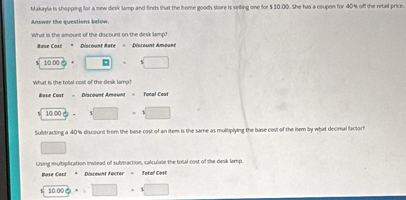 Makayla is shopping for a new desk lamp and finds that the home goods store is selling one for $10.00. She has a coupon for 40% off the retail price.
Answer the questions below.
What is the amount of the discount on the desk lamp?
Base Cost * Discount Rate = Discount Amount
5 10 .00 : □ =□ s□
What is the total cost of the desk lamp?
Base Cost . Discount Amount = Total Cost
$ 10.00 - s□ =s□
Subtracting a 40% discount from the base cost of an item is the same as multiplying the base cost of the item by what decimal factor?
□ 
Using multiplication instead of subtraction, calculate the total cost of the desk lamp.
Base Cost * Discount Factor = Total Cost
5 10.00· □ =5□