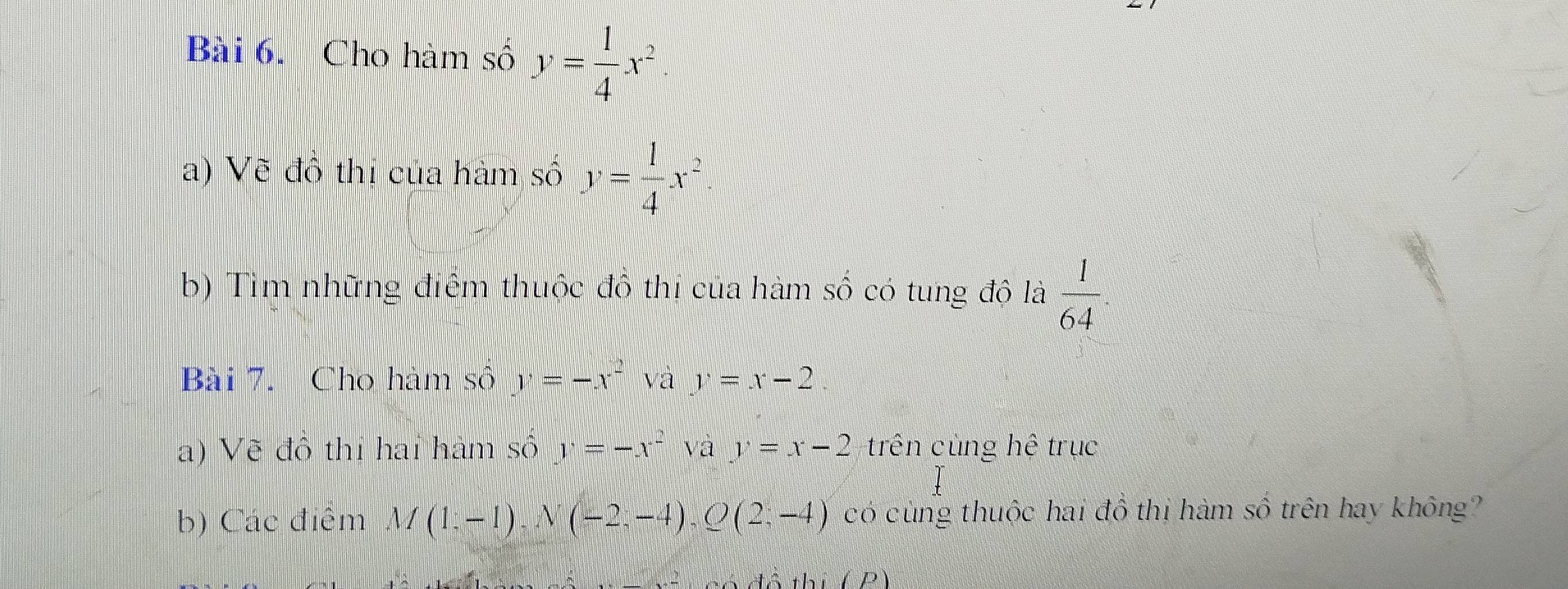 Cho hàm số y= 1/4 x^2. 
a) Vẽ đô thi của hàm số y= 1/4 x^2
b) Tìm những điểm thuộc đồ thị của hàm số có tung độ là  1/64 . 
Bài 7. Cho hàm số y=-x^2 và y=x-2
a) Vẽ đồ thị hai hàm số y=-x^2 và y=x-2 trên củng hệ trục 
b) Các điểm M(1;-1), N(-2;-4), Q(2;-4) có cùng thuộc hai đồ thị hàm số trên hay không? 
the D