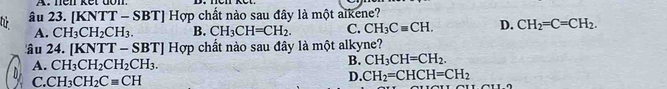 tử âu 23. | KNTT-SBT] Hợp chất nào sau đây là một aïkene?
A. CH_3CH_2CH_3. B. CH_3CH=CH_2. C. CH_3Cequiv CH. D. CH_2=C=CH_2. 
âu 24. [KNTT-SBT] Hợp chất nào sau đây là một alkyne?
A. CH_3CH_2CH_2CH_3.
B. CH_3CH=CH_2.
C. CH_3CH_2Cequiv CH
D. CH_2=CHCH=CH_2