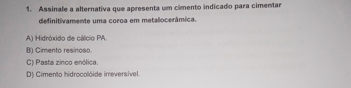 Assinale a alternativa que apresenta um cimento indicado para cimentar
definitivamente uma coroa em metalocerâmica.
A) Hidróxido de cálcio PA.
B) Cimento resinoso.
C) Pasta zinco enólica.
D) Cimento hidrocolóide irreversível.