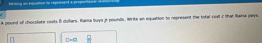 Writing an equation to represent a proportional relationship 
A pound of chocolate costs 8 dollars. Raina buys p pounds. Write an equation to represent the total cost C that Raina pays.
□ =□  □ /□  