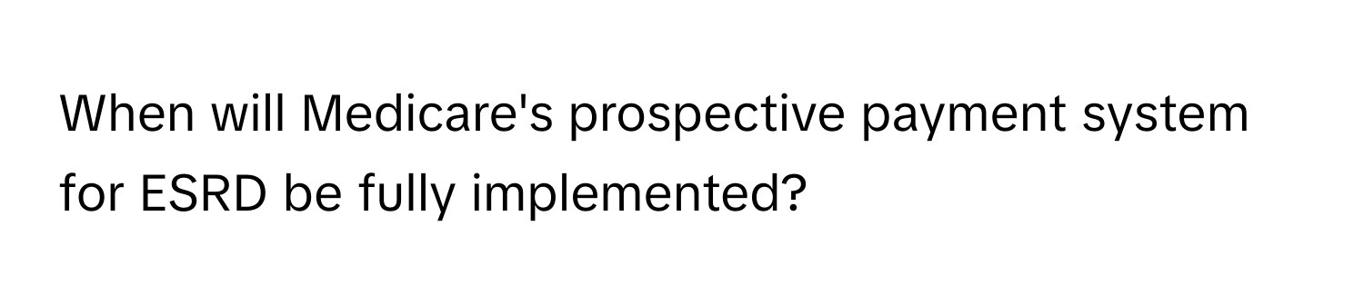 When will Medicare's prospective payment system for ESRD be fully implemented?