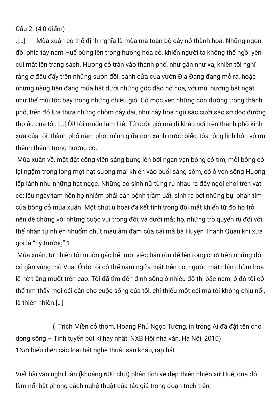 (4,0 điểm)
.[...] Mùa xuân có thể định nghĩa là mùa mà toàn bộ cây nở thành hoa. Những ngọn
đồi phía tây nam Huế bừng lên trong hương hoa cỏ, khiến người ta không thể ngồi yên
cúi mặt lên trang sách. Hương cỏ tràn vào thành phố, như gần như xa, khiến tôi nghĩ
rằng ở đâu đấy trên những sườn đồi, cánh cửa của vườn Địa Đàng đang mở ra, hoặc
những nàng tiên đang múa hát dưới những gốc đào nở hoa, với mùi hương bát ngát
như thể mùi tóc bay trong những chiều gió. Cỏ mọc ven những con đường trong thành
phố, trên đó lưa thưa những chòm cây dại, như cây hoa ngũ sắc cười sặc sỡ dọc đường
thơ ấu của tôi. [...] Ôi! tôi muốn làm Liệt Tử cưỡi gió mà đi khắp nơi trên thành phố kinh
xưa của tôi, thành phố nằm phơi mình giữa non xanh nước biếc, tỏa rộng linh hồn vô ưu
thênh thênh trong hương cỏ.
Mùa xuân về, mặt đất công viên sáng bừng lên bởi ngàn vạn bông cỏ tím, mỗi bông cỏ
lại ngậm trong lòng một hạt sương mai khiến vào buổi sáng sớm, cỏ ở ven sông Hương
lấp lánh như những hạt ngọc. Những cô sinh nữ từng rủ nhau ra đấy ngồi chơi trên vạt
cỏ; lâu ngày tâm hồn họ nhiễm phải căn bệnh trầm uất, sinh ra bởi những bụi phấn tím
của bông cỏ mùa xuân. Một chút u hoài đã kết tinh trong đôi mắt khiến từ đó họ trở
nên dè chừng với những cuộc vui trong đời, và dưới mắt họ, những trò quyến rũ đối với
thế nhân tự nhiên nhuốm chút màu ảm đạm của cái mà bà Huyện Thanh Quan khi xưa
gọi là “hý trường”.1
Mùa xuân, tự nhiên tôi muốn gác hết mọi việc bận rộn để lên rong chơi trên những đồi
cỏ gần vùng mộ Vua. Ở đó tôi có thể nằm ngửa mặt trên cỏ, ngước mắt nhìn chùm hoa
lê nở trắng muốt trên cao. Tôi đã tìm đến định sống ở nhiều đô thị bắc nam; ở đó tôi có
thể tìm thấy mọi cái cần cho cuộc sống của tôi, chỉ thiếu một cái mà tôi không chịu nổi,
là thiên nhiên.[...]
( Trích Miền cỏ thơm, Hoàng Phủ Ngọc Tường, in trong Ai đã đặt tên cho
dòng sông - Tinh tuyển bút kí hay nhất, NXB Hôi nhà văn, Hà Nội, 2010)
1Nơi biểu diễn các loại hát nghệ thuật sân khấu, rạp hát.
Viết bài văn nghị luận (khoảng 600 chữ) phân tích vẻ đẹp thiên nhiên xứ Huế, qua đó
làm nổi bật phong cách nghệ thuật của tác giả trong đoạn trích trên.