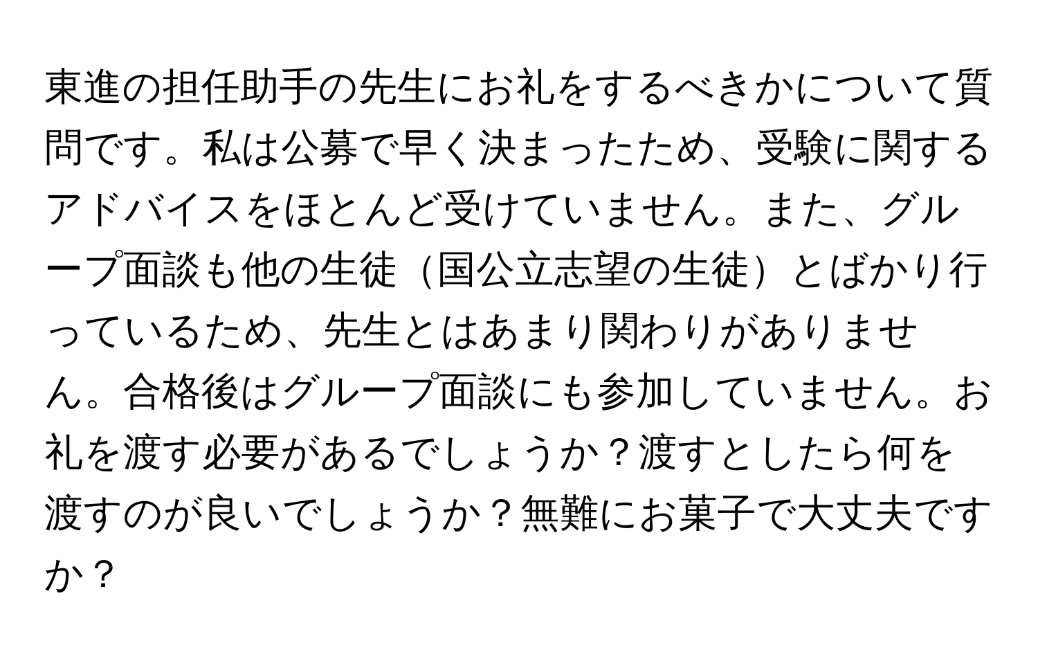 東進の担任助手の先生にお礼をするべきかについて質問です。私は公募で早く決まったため、受験に関するアドバイスをほとんど受けていません。また、グループ面談も他の生徒国公立志望の生徒とばかり行っているため、先生とはあまり関わりがありません。合格後はグループ面談にも参加していません。お礼を渡す必要があるでしょうか？渡すとしたら何を渡すのが良いでしょうか？無難にお菓子で大丈夫ですか？