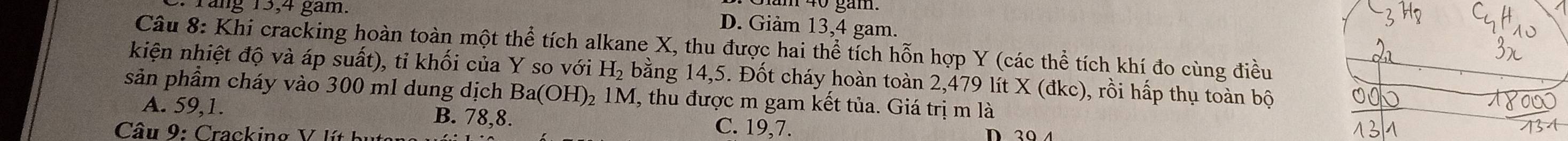 răng 15, 4 gam.
D. Giảm 13, 4 gam.
Câu 8: Khi cracking hoàn toàn một thhat e tích alkane X, thu được hai thể tích hỗn hợp Y (các thể tích khí đo cùng điều
kiện nhiệt độ và áp suất), tỉ khối của Y so với H_2 bằng 14,5. Đốt cháy hoàn toàn 2,479 lít X (đkc), rồi hấp thụ toàn bộ
sản phẩm cháy vào 300 ml dung dịch Ba(OH) 02 1M, thu được m gam kết tủa. Giá trị m là
A. 59, 1. B. 78, 8. C. 19, 7.
Câu 9: Cracking V lít bị D20 4