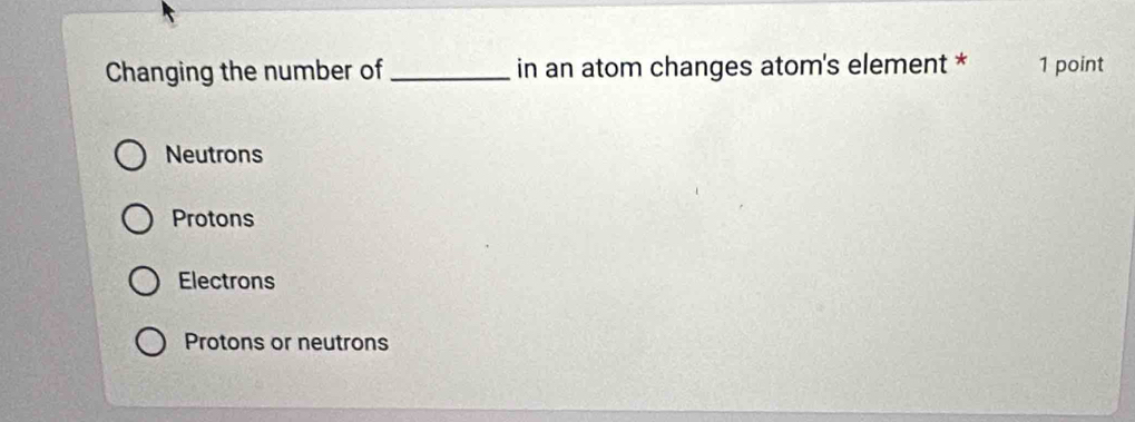 Changing the number of_ in an atom changes atom's element * 1 point
Neutrons
Protons
Electrons
Protons or neutrons