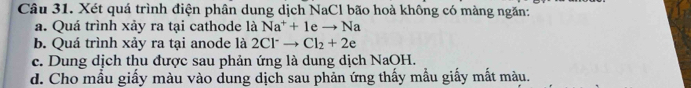 Xét quá trình điện phân dung dịch NaCl bão hoà không có màng ngăn:
a. Quá trình xảy ra tại cathode là Na^++1eto Na
b. Quá trình xảy ra tại anode là 2Cl^-to Cl_2+2e
c. Dung dịch thu được sau phản ứng là dung dịch NaOH.
d. Cho mẫu giấy màu vào dung dịch sau phản ứng thấy mẫu giấy mắt màu.