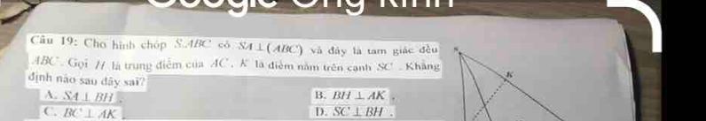 Cu 19: Cho hình chóp S. ABC có SA⊥ (ABC) và đây là tam giác đều
ABC Gọi // là trung điểm của AC , K là điễm năm trên cạnh SC Khàng
định náo sau dây saï? B. BH⊥ AK
A. _ SA⊥ BH
C. BC⊥ AK D. SC⊥ BH