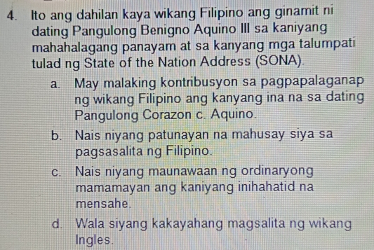 Ito ang dahilan kaya wikang Filipino ang ginamit ni
dating Pangulong Benigno Aquino III sa kaniyang
mahahalagang panayam at sa kanyang mga talumpati
tulad ng State of the Nation Address (SONA).
a. May malaking kontribusyon sa pagpapalaganap
ng wikang Filipino ang kanyang ina na sa dating
Pangulong Corazon c. Aquino.
b. Nais niyang patunayan na mahusay siya sa
pagsasalita ng Filipino.
c. Nais niyang maunawaan ng ordinaryong
mamamayan ang kaniyang inihahatid na
mensahe.
d. Wala siyang kakayahang magsalita ng wikang
Ingles.