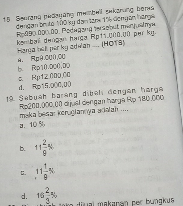 Seorang pedagang membeli sekarung beras
dengan bruto 100 kg dan tara 1% dengan harga
Rp990.000,00. Pedagang tersebut menjualnya
kembali dengan harga Rp11.000.00 per kg.
Harga beli per kg adalah .... (HOTS)
a. Rp9.000,00
b. Rp10.000,00
c. Rp12.000,00
d. Rp15.000,00
19. Sebuah barang dibeli dengan harga
Rp200.000,00 dijual dengan harga Rp 180.000
maka besar kerugiannya adalah ....
a. 10 %
b. 11 2/9 %
C. 11 1/9 %
d. 16 2/3 %
toko dijual makanan per bungkus