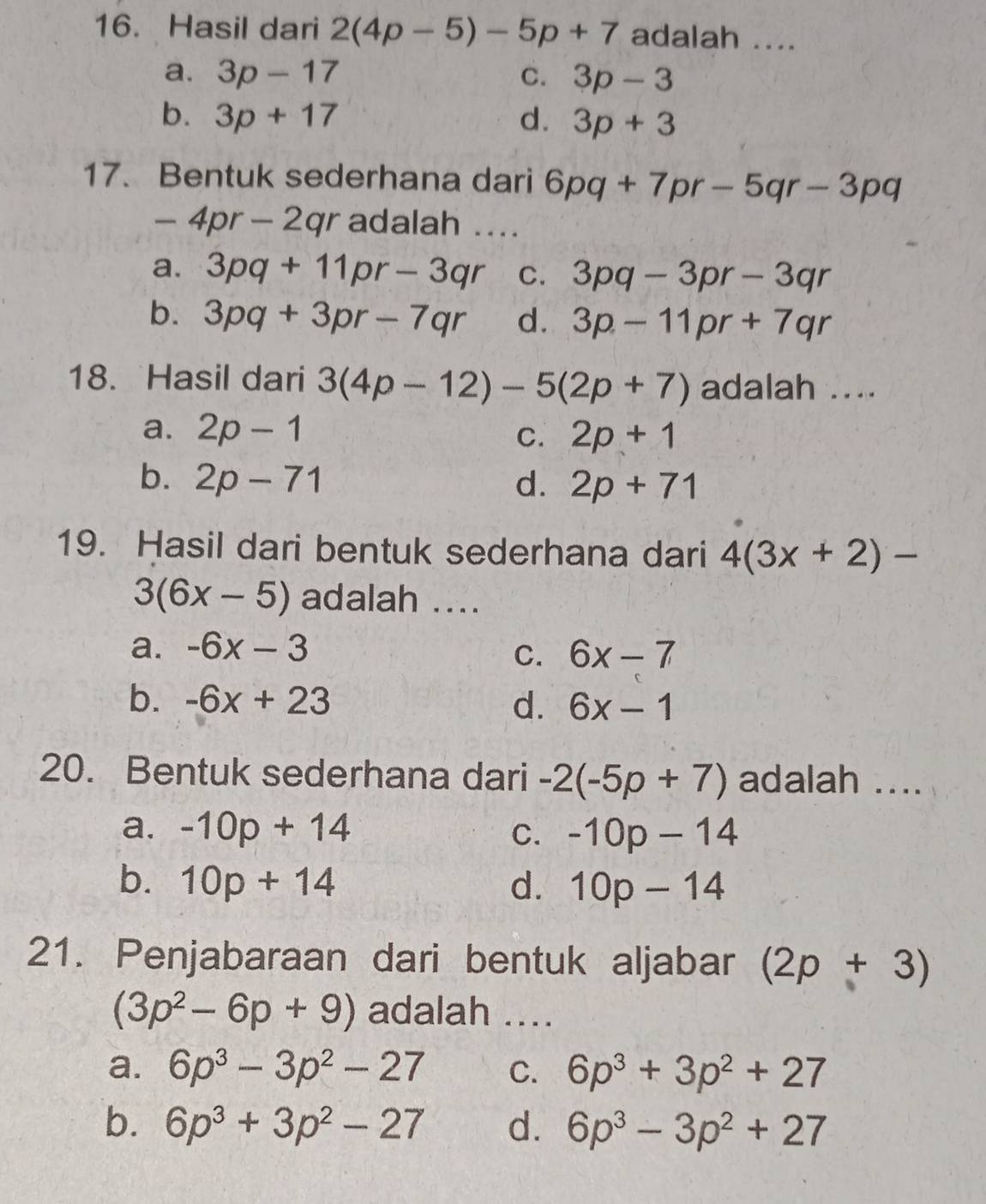 Hasil dari 2(4p-5)-5p+7 adalah ....
a. 3p-17 C. 3p-3
b. 3p+17 d. 3p+3
17. Bentuk sederhana dari 6pq+7pr-5qr-3pq
-4pr-2qr adalah ....
a. 3pq+11pr-3qr C. 3pq-3pr-3qr
b. 3pq+3pr-7qr d. 3p-11pr+7qr
18. Hasil dari 3(4p-12)-5(2p+7) adalah ....
a. 2p-1 C. 2p+1
b. 2p-71 d. 2p+71
19. Hasil dari bentuk sederhana dari 4(3x+2)-
3(6x-5) adalah ....
a. -6x-3 6x-7
C.
b. -6x+23 d. 6x-1
20. Bentuk sederhana dari -2(-5p+7) adalah ....
a. -10p+14 C. -10p-14
b. 10p+14 d. 10p-14
21. Penjabaraan dari bentuk aljabar (2p+3)
(3p^2-6p+9) adalah ....
a. 6p^3-3p^2-27 C. 6p^3+3p^2+27
b. 6p^3+3p^2-27 d. 6p^3-3p^2+27