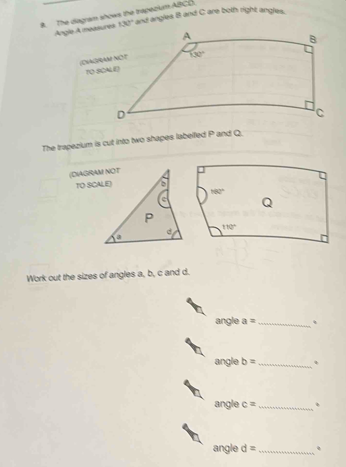 The diagram shows the trapezium ABCD.  and angles B and C are both right angles.
Angle A meas 130°
(DIAGR
TO S
The trapezium is cut into two shapes labelled P and Q.
(DIAGRAM NOT
TO SCALE)
Work out the sizes of angles a, b, c and d.
angle a= _ 。
angle b= _
angle c= _ 。
angle d= _。