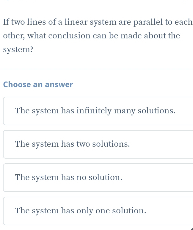 If two lines of a linear system are parallel to each
other, what conclusion can be made about the
system?
Choose an answer
The system has infinitely many solutions.
The system has two solutions.
The system has no solution.
The system has only one solution.