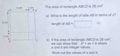 The area of rectangle ABCD is 28cm^2
a) What is the length of side AB in terms of x? 
length of AB=□ □  (1) 
b) If the area of rectangle ABCD is 28cm^2, 
we can show that x^2+ax=b where
a and b are integer values. 
Work out the values of a and b.