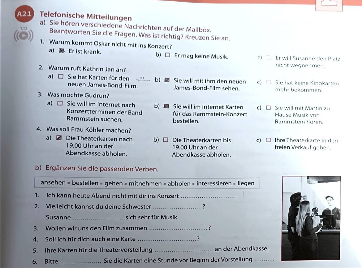 A21 Telefonische Mitteilungen
a) Sie hören verschiedene Nachrichten auf der Mailbox.
1.13 Beantworten Sie die Fragen. Was ist richtig? Kreuzen Sie an.
1. Warum kommt Oskar nicht mit ins Konzert?
a) Er ist krank. b) □ Er mag keine Musik. c) Er will Susanne den Platz
nicht wegnehmen.
2. Warum ruft Kathrin Jan an?
a)□ Sie hat Karten für den b) Sie will mit ihm den neuen c) Sie hat keine Kinokarten
neuen James-Bond-Film. James-Bond-Film sehen. mehr bekommen.
3. Was möchte Gudrun?
a) C Sie will im Internet nach b)  Sie will im Internet Karten C) Sie will mit Martin zu
Konzertterminen der Band für das Rammstein-Konzert Hause Musik von
Rammstein suchen. bestellen. Rammstein hören.
4. Was soll Frau Köhler machen?
a) Die Theaterkarten nach b) □ Die Theaterkarten bis c) Ihre Theaterkarte in den
19.00 Uhr an der 19.00 Uhr an der freien Verkauf geben.
Abendkasse abholen. Abendkasse abholen.
b) Ergänzen Sie die passenden Verben.
ansehen = bestellen = gehen = mitnehmen = abholen = interessieren = liegen
1. Ich kann heute Abend nicht mit dir ins Konzert_
2. Vielleicht kannst du deine Schwester _?
Susanne _sich sehr für Musik.
3. Wollen wir uns den Film zusammen _?
4. Soll ich für dich auch eine Karte _?
5. Ihre Karten für die Theatervorstellung _an der Abendkasse.
6. Bitte _Sie die Karten eine Stunde vor Beginn der Vorstellung_