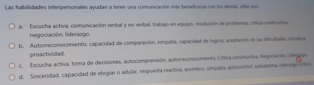 Las habilidades interpersonales ayudan a tener una comunicación más beneficiosa con los demás, ellas son:
a. Escucha activa, comunicación verbal y no verbal, trabajo en equipo, resolución de problemas, crítica constructiva,
negociación, liderazgo.
b. Autorreconocimiento, capacidad de comparación, simpatía, capacidad de logros, aceptación de las dificultades, iniciativa.
proactividad.
c. Escucha activa, toma de decisiones, autocomprensión, autorreconocimiento, Crítica constructiva, Negociación, Liderazgo,
d. Sinceridad, capacidad de elogiar o adular, respuesta reactiva, asombro, simpatía, autocontrol, autoestima, liderazgo crítico.