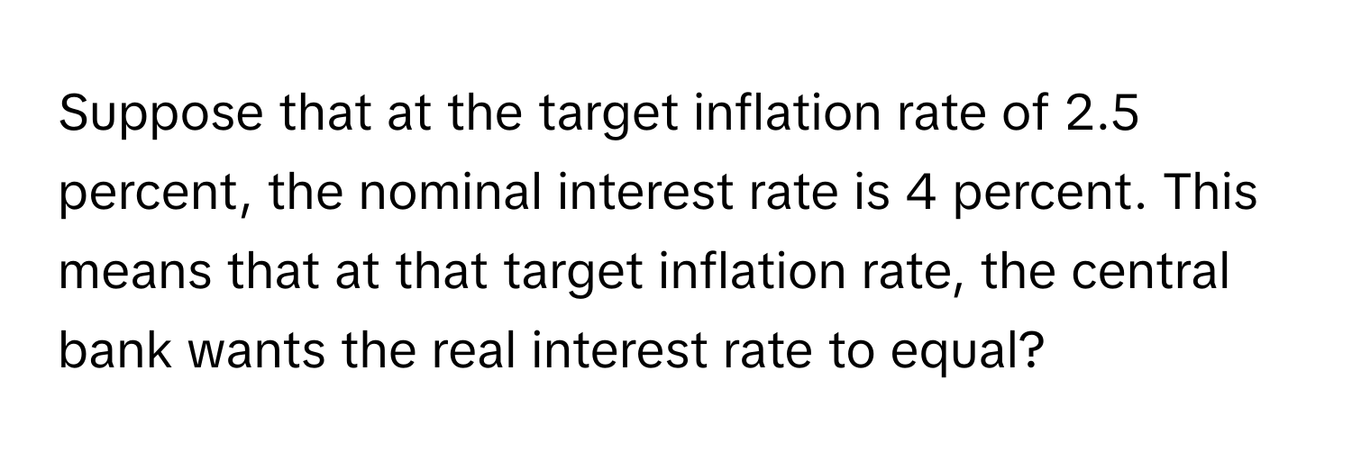 Suppose that at the target inflation rate of 2.5 percent, the nominal interest rate is 4 percent. This means that at that target inflation rate, the central bank wants the real interest rate to equal?