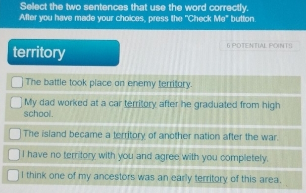 Select the two sentences that use the word correctly.
After you have made your choices, press the "Check Me" button.
territory
6 POTENTIAL POINTS
The battle took place on enemy territory.
My dad worked at a car territory after he graduated from high
school.
The island became a territory of another nation after the war.
I have no territory with you and agree with you completely.
I think one of my ancestors was an early territory of this area.