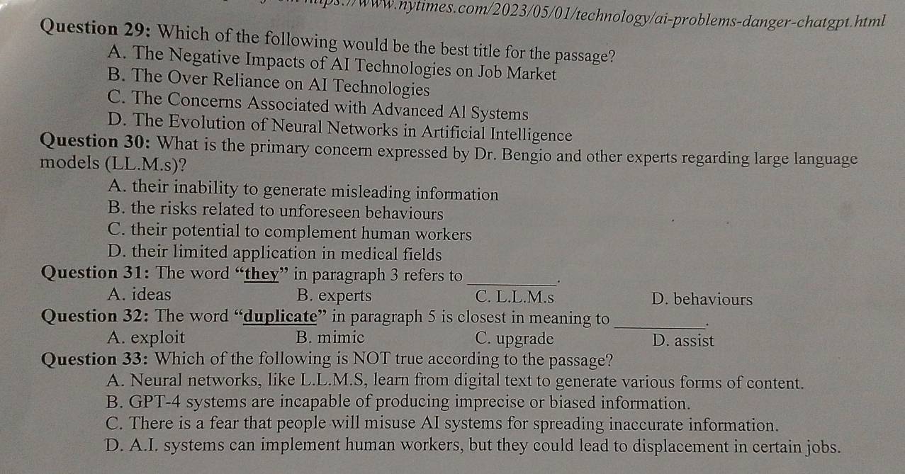 .)/www.nytimes.com/2023/05/01/technology/ai-problems-danger-chatgpt.html
Question 29: Which of the following would be the best title for the passage?
A. The Negative Impacts of AI Technologies on Job Market
B. The Over Reliance on AI Technologies
C. The Concerns Associated with Advanced Al Systems
D. The Evolution of Neural Networks in Artificial Intelligence
Question 30: What is the primary concern expressed by Dr. Bengio and other experts regarding large language
models (LL.M.s)?
A. their inability to generate misleading information
B. the risks related to unforeseen behaviours
C. their potential to complement human workers
D. their limited application in medical fields
Question 31: The word “they” in paragraph 3 refers to_
.
A. ideas B. experts C. L.L.M.s D. behaviours
Question 32: The word “duplicate” in paragraph 5 is closest in meaning to_
.
A. exploit B. mimic C. upgrade D. assist
Question 33: Which of the following is NOT true according to the passage?
A. Neural networks, like L.L.M.S, learn from digital text to generate various forms of content.
B. GPT- 4 systems are incapable of producing imprecise or biased information.
C. There is a fear that people will misuse AI systems for spreading inaccurate information.
D. A.I. systems can implement human workers, but they could lead to displacement in certain jobs.