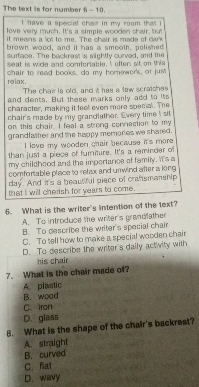 The text is for number 6 - 10.
I have a special chair in my room that I
love very much. It's a simple wooden chair, but
it means a lot to me. The chair is made of dark
brown wood, and it has a smooth, polished
surface. The backrest is slightly curved, and the
seat is wide and comfortable. I often sit on this
chair to read books, do my homework, or just
relax.
The chair is old, and it has a few scratches
and dents. But these marks only add to its
character, making it feel even more special. The
chair's made by my grandfather. Every time I sit
on this chair, I feel a strong connection to my
grandfather and the happy memories we shared.
I love my wooden chair because it's more
than just a piece of furniture. It's a reminder of
my childhood and the importance of family. It's a
comfortable place to relax and unwind after a long
day. And it's a beautiful piece of craftsmanship
that I will cherish for years to come.
6. What is the writer's intention of the text?
A. To introduce the writer's grandfather
B. To describe the writer's special chair
C. To tell how to make a special wooden chair
D. To describe the writer's daily activity with
his chair
7. What is the chair made of?
A. plastic
B. wood
C. iron
D. glass
8. What is the shape of the chair's backrest?
A. straight
B. curved
C.flat
D. wavy