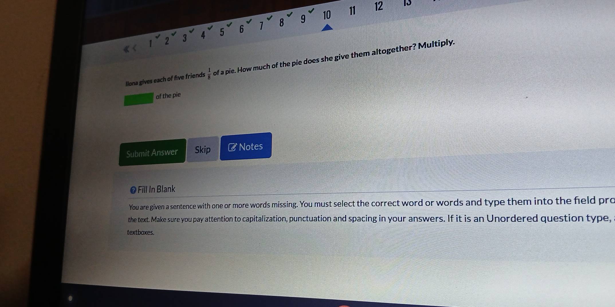 10 11 12 13
2
3 4 5 6 1 8 9
llona gives each of five friends  1/8  of a pie. How much of the pie does she give them altogether? Multiply. 
of the pie 
Submit Answer Skip # Notes 
● Fill In Blank 
You are given a sentence with one or more words missing. You must select the correct word or words and type them into the field pro 
the text. Make sure you pay attention to capitalization, punctuation and spacing in your answers. If it is an Unordered question type, 
textboxes.