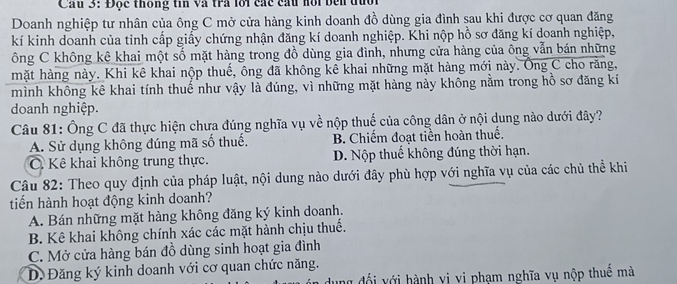 Cầu 3: Độc thống tin và tra lới các cầu hồi bên đưối
Doanh nghiệp tư nhân của ông C mở cửa hàng kinh doanh đồ dùng gia đình sau khi được cơ quan đăng
kí kinh doanh của tỉnh cấp giấy chứng nhận đăng kí doanh nghiệp. Khi nộp hồ sơ đăng kí doanh nghiệp,
ông C không kê khai một số mặt hàng trong đồ dùng gia đình, nhưng cửa hàng của ông vẫn bán những
mặt hàng này. Khi kê khai nộp thuế, ông đã không kê khai những mặt hàng mới này. Ông C cho răng,
mình không kê khai tính thuế như vậy là đúng, vì những mặt hàng này không nằm trong hồ sơ đăng kí
doanh nghiệp.
Câu 81: Ông C đã thực hiện chưa đúng nghĩa vụ về nộp thuế của công dân ở nội dung nào dưới đây?
A. Sử dụng không đúng mã số thuế. B. Chiếm đoạt tiền hoàn thuế.
C. Kê khai không trung thực. D. Nộp thuế không đúng thời hạn.
Câu 82: Theo quy định của pháp luật, nội dung nào dưới đây phù hợp với nghĩa vụ của các chủ thể khi
tiến hành hoạt động kinh doanh?
A. Bán những mặt hàng không đăng ký kinh doanh.
B. Kê khai không chính xác các mặt hành chịu thuế.
C. Mở cửa hàng bán đồ dùng sinh hoạt gia đình
D. Đăng ký kinh doanh với cơ quan chức năng.
ng đối với hành vi vi phạm nghĩa vụ nộp thuế mà