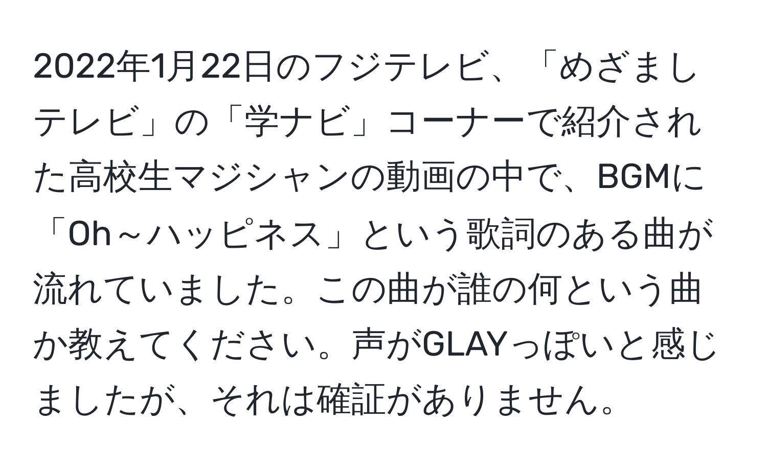 2022年1月22日のフジテレビ、「めざましテレビ」の「学ナビ」コーナーで紹介された高校生マジシャンの動画の中で、BGMに「Oh～ハッピネス」という歌詞のある曲が流れていました。この曲が誰の何という曲か教えてください。声がGLAYっぽいと感じましたが、それは確証がありません。