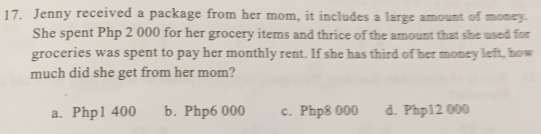 Jenny received a package from her mom, it includes a large amount of money.
She spent Php 2 000 for her grocery items and thrice of the amount that she used for
groceries was spent to pay her monthly rent. If she has third of her money left, how
much did she get from her mom?
a. Php1 400 b. Php6 000 c. Php8 000 d. Php12 000