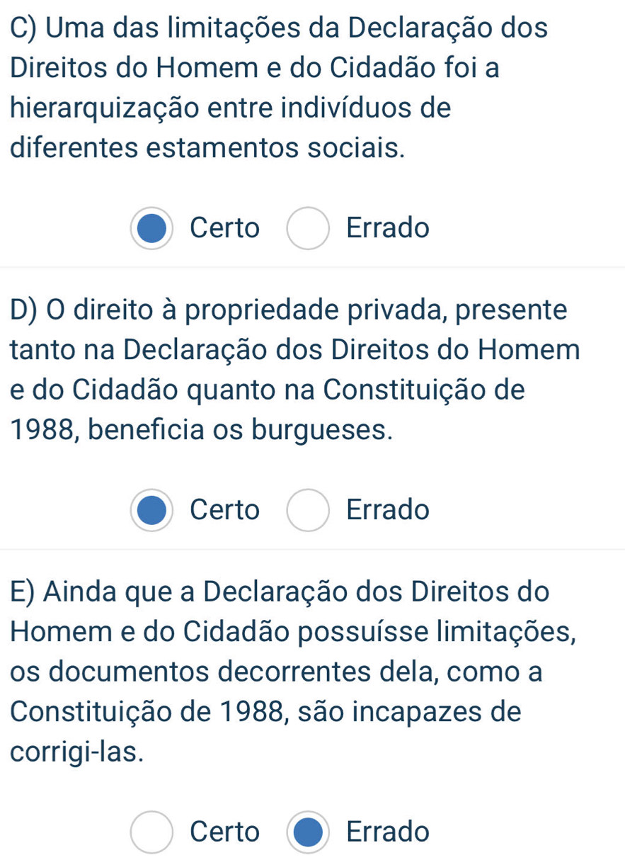 Uma das limitações da Declaração dos
Direitos do Homem e do Cidadão foi a
hierarquização entre indivíduos de
diferentes estamentos sociais.
Certo Errado
D) O direito à propriedade privada, presente
tanto na Declaração dos Direitos do Homem
e do Cidadão quanto na Constituição de
1988, beneficia os burgueses.
Certo Errado
E) Ainda que a Declaração dos Direitos do
Homem e do Cidadão possuísse limitações,
os documentos decorrentes dela, como a
Constituição de 1988, são incapazes de
corrigi-las.
Certo Errado