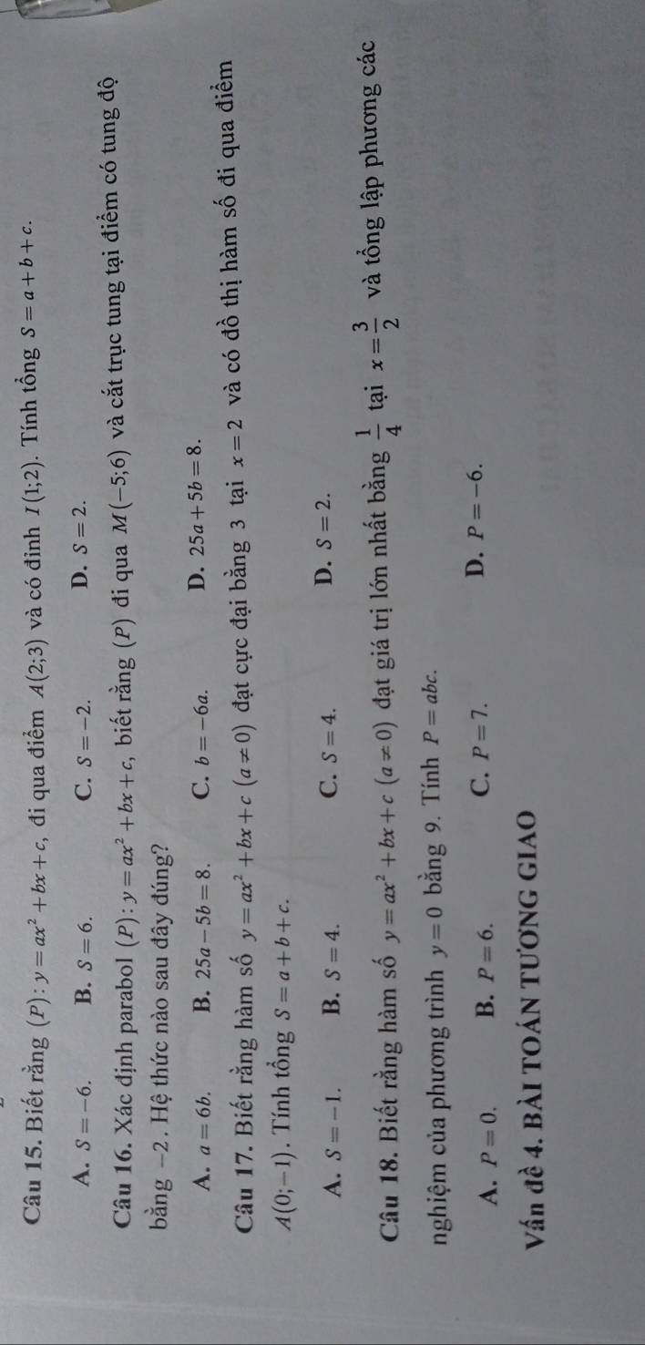 Biết rằng (P): y=ax^2+bx+c , đi qua điểm A(2;3) và có đỉnh I(1;2). Tính tổng S=a+b+c.
C.
A. S=-6. B. S=6. S=-2.
D. S=2. 
Câu 16. Xác định parabol (P) : y=ax^2+bx+c biết ran g (P) đi qua M(-5;6) và cắt trục tung tại điểm có tung độ
bằng -2. Hệ thức nào sau đây đúng?
A. a=6b. B. 25a-5b=8. C. b=-6a. D. 25a+5b=8. 
Câu 17. Biết rằng hàm số y=ax^2+bx+c(a!= 0) đạt cực đại bằng 3 tại x=2 và có đồ thị hàm số đi qua điểm
A(0;-1). Tính tổng S=a+b+c.
A. S=-1. B. S=4. C. S=4.
D. S=2. 
Câu 18. Biết rằng hàm số y=ax^2+bx+c(a!= 0) đạt giá trị lớn nhất bằng  1/4  tại x= 3/2  và tổng lập phương các
nghiệm của phương trình y=0 bằng 9. Tính P=abc.
C.
D.
A. P=0. B. P=6. P=7. P=-6. 
Vấn đề 4. BÀI TOÁN TƯƠNG GIAO