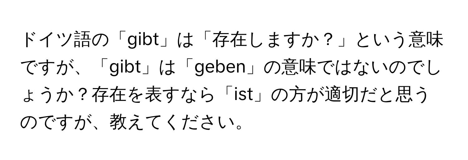 ドイツ語の「gibt」は「存在しますか？」という意味ですが、「gibt」は「geben」の意味ではないのでしょうか？存在を表すなら「ist」の方が適切だと思うのですが、教えてください。