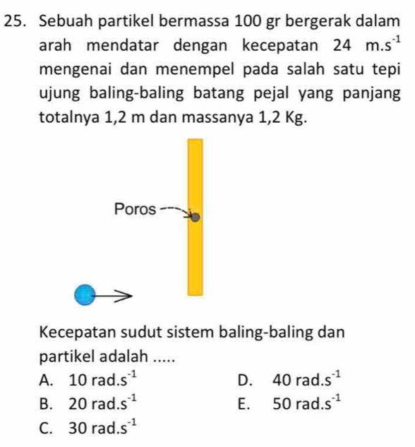 Sebuah partikel bermassa 100 gr bergerak dalam
arah mendatar dengan kecepatan 24m.s^(-1)
mengenai dan menempel pada salah satu tepi
ujung baling-baling batang pejal yang panjang
totalnya 1,2 m dan massanya 1,2 Kg.
Kecepatan sudut sistem baling-baling dan
partikel adalah .....
A. 10rad.s^(-1) D. 40rad.s^(-1)
B. 20rad.s^(-1) E. 50rad.s^(-1)
C. 30rad. S^(-1)