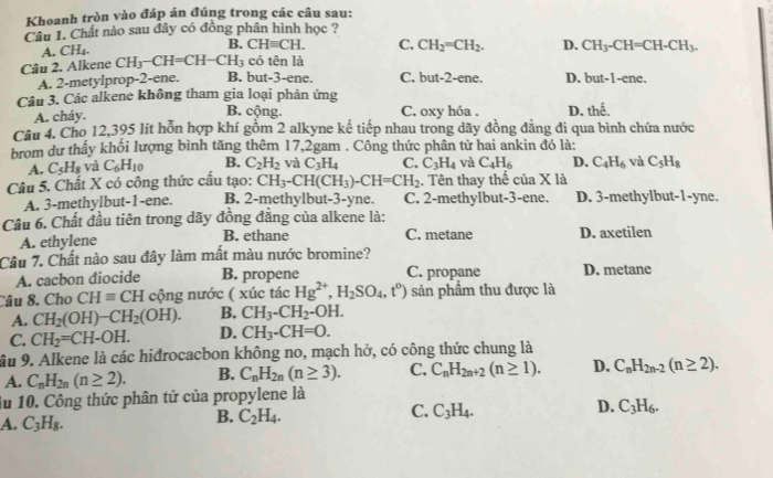 Khoanh tròn vào đáp án đúng trong các cầu sau:
Câu 1. Chất nào sau đây có đồng phân hình học ?
A. CH₄. B. CHequiv CH. C. CH_2=CH_2. D. CH_3-CH=CH-CH_3.
Câu 2. Alkene CH_3-CH=CH-CH_3 có tên là
A. 2-metylprop-2-ene. B. but-3-ene. C. but-2-ene. D. but-1-ene.
Câu 3. Các alkene không tham gia loại phản ứng
A. cháy.
B. cộng. C. oxy hóa . D. h°
Câu 4. Cho 12,395 lít hỗn hợp khí gồm 2 alkyne kế tiếp nhau trong dãy đồng đẳng đi qua bình chứa nước
brom dự thấy khối lượng bình tăng thêm 17,2gam . Công thức phân từ hai ankin đó là:
A. C_5H_8 và C_6H_10 B. C_2H_2 và C_3H_4 C. C_3H_4 và C_4H_6 D. C_4H_6 và C_5H_8
Câu 5. Chất X có công thức cấu tạo: CH_3-CH(CH_3)-CH=CH_2. Tên thay thế ciaXI
A. 3-methylbut-1-ene. B. 2-methylbut-3-yne. C. 2-methylbut-3-ene. D. 3-methylbut-1-yne.
Câu 6. Chất đầu tiên trong dãy đồng đẳng của alkene là:
A. ethylene B. ethane C. metane D. axetilen
Câu 7. Chất nào sau đây làm mất màu nước bromine?
A. cacbon diocide B. propene C. propane D. metane
Câu 8. Cho CHequiv CH cộng nước ( xúc tác Hg^(2+),H_2SO_4,t^0) sản phẩm thu được là
A. CH_2(OH)-CH_2(OH). B. CH_3-CH_2-C )H.
C. CH_2=CH-OH. D. CH_3-CH=O.
âu 9. Alkene là các hiđrocacbon không no, mạch hở, có công thức chung là
A. C_nH_2n(n≥ 2). B. C_nH_2n(n≥ 3). C. C_nH_2n+2(n≥ 1). D. C_nH_2n-2(n≥ 2).
iu 10. Công thức phân tử của propylene là
D.
A. C_3H_8.
B. C_2H_4.
C. C_3H_4. C_3H_6.