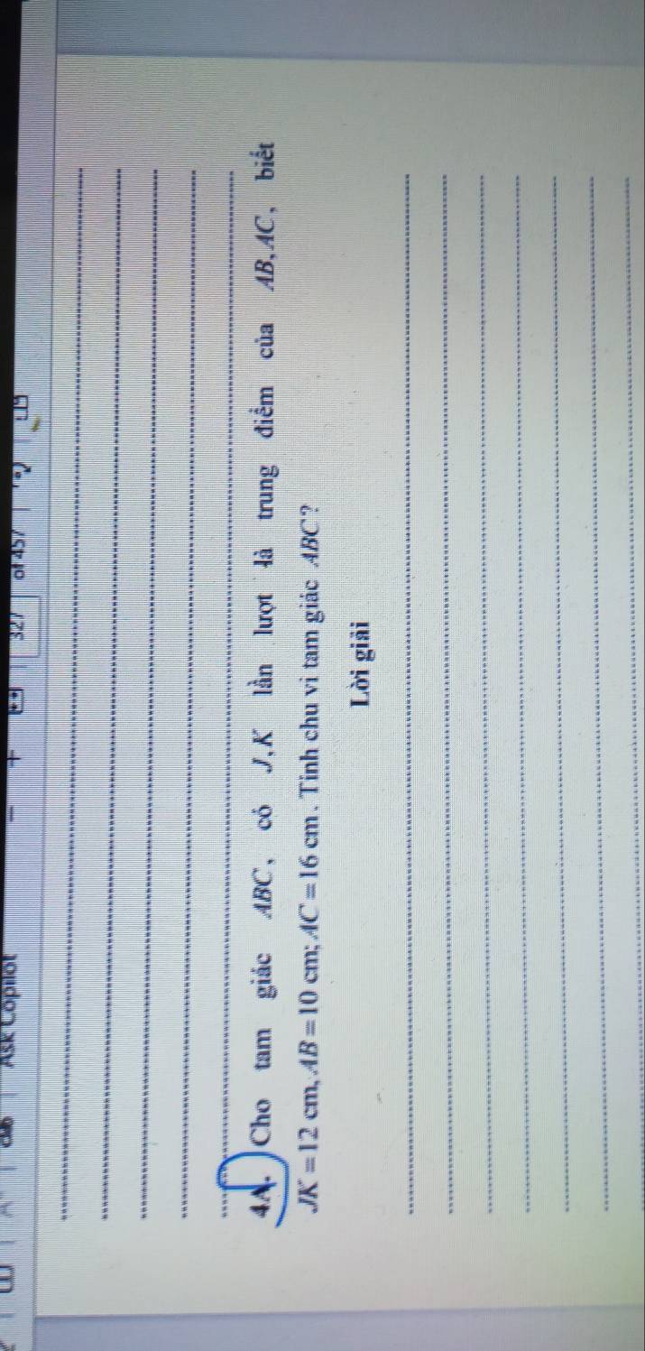 Ask Cöpilot of457 

_ 
_ 
_ 
_ 
_ 
4A. Cho tam giác ABC, có J, K lần lượt là trung điểm của AB, AC, biết
JK=12cm, AB=10cm; AC=16cm. Tính chu vi tam giác ABC? 
Lời giải 
_ 
_ 
_ 
_ 
_ 
_ 
_