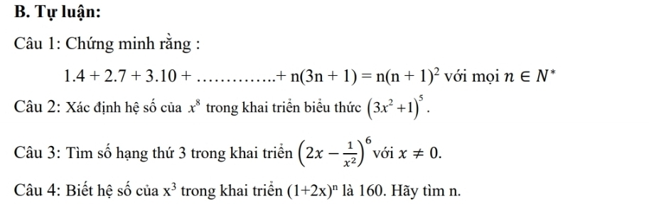 Tự luận: 
Câu 1: Chứng minh rằng :
1.4+2.7+3.10+... _  +n(3n+1)=n(n+1)^2 với mọi n∈ N * 
Câu 2: Xác định hệ số của trong khai triển biểu thức x^8 (3x^2+1)^5. 
Câu 3: Tìm số hạng thứ 3 trong khai triển (2x- 1/x^2 )^6 với x!= 0. 
Câu 4: Biết hệ số của x^3 trong khai triển (1+2x)^n là 160. Hãy tìm n.