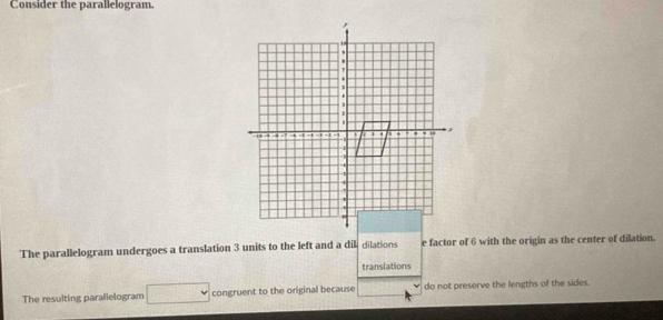 Consider the parallelogram. 
The parallelogram undergoes a translation 3 units to the left and a dikdilations e factor of 6 with the origin as the center of dilation. 
translations 
The resulting parallelogram □ congruent to the original because do not preserve the lengths of the sides.