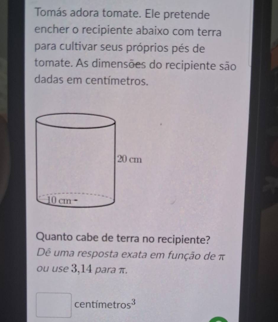 Tomás adora tomate. Ele pretende
encher o recipiente abaixo com terra
para cultivar seus próprios pés de
tomate. As dimensões do recipiente são
dadas em centímetros.
Quanto cabe de terra no recipiente?
Dê uma resposta exata em função de π
ou use 3,14 para π.
□ centímetr os^3