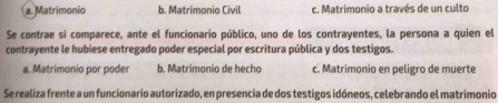 a. Matrimonio b. Matrimonio Civil c. Matrimonio a través de un culto
Se contrae si comparece, ante el funcionario público, uno de los contrayentes, la persona a quien el
contrayente le hubiese entregado poder especial por escritura pública y dos testigos.
a. Matrímonio por poder b. Matrimonio de hecho c. Matrimonio en peligro de muerte
Se realiza frente a un funcionario autorizado, en presencia de dos testigos idóneos, celebrando el matrimonio