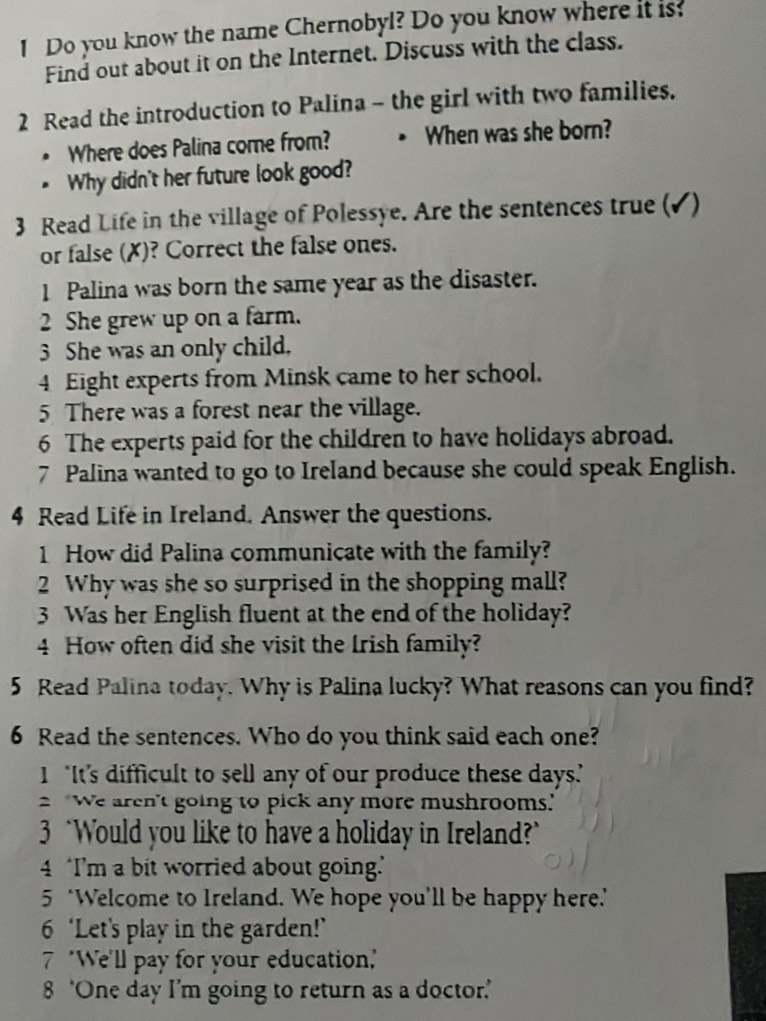 Do you know the name Chernobyl? Do you know where it is: 
Find out about it on the Internet. Discuss with the class. 
2 Read the introduction to Palina - the girl with two families. 
* Where does Palina come from? When was she born? 
* Why didn't her future look good? 
3 Read Life in the village of Polessye. Are the sentences true (✓) 
or false (✗)? Correct the false ones. 
1 Palina was born the same year as the disaster. 
2 She grew up on a farm. 
3 She was an only child. 
4 Eight experts from Minsk came to her school. 
5 There was a forest near the village. 
6 The experts paid for the children to have holidays abroad. 
7 Palina wanted to go to Ireland because she could speak English. 
4 Read Life in Ireland. Answer the questions. 
1 How did Palina communicate with the family? 
2 Why was she so surprised in the shopping mall? 
3 Was her English fluent at the end of the holiday? 
4 How often did she visit the Irish family? 
5 Read Palina today. Why is Palina lucky? What reasons can you find? 
6 Read the sentences. Who do you think said each one? 
1 "It's difficult to sell any of our produce these days. 
2 'We aren't going to pick any more mushrooms." 
3 `Would you like to have a holiday in Ireland?" 
4 I’'m a bit worried about going. 
5 ‘Welcome to Ireland. We hope you’ll be happy here." 
6 ‘Let's play in the garden!’ 
7 "We'll pay for your education,' 
8 ‘One day I’m going to return as a doctor.’