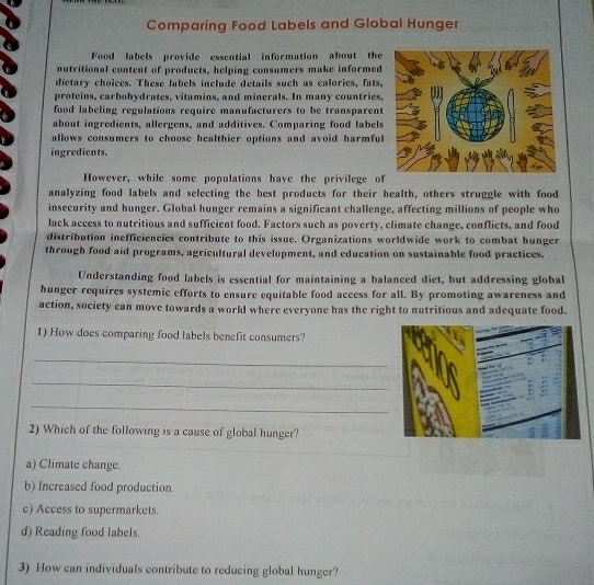 Comparing Food Labels and Global Hunger
Food labels provide essential information about the
nutritional content of products, helping consumers make informed
dietary choices. These labels include details such as calories, fats,
proteins, carbohydrates, vitamins, and minerals. In many countries,
food labeling regulations require manufacturers to be transparent
about ingredients, allergens, and additives. Comparing food labels
allows consumers to choose healthier options and avoid harmful
ingredients.
However, while some populations have the privilege of
analyzing food labels and selecting the best products for their health, others struggle with food
insecurity and hunger. Global hunger remains a significant challenge, affecting millions of people who
lack access to nutritious and sufficient food. Factors such as poverty, climate change, conflicts, and food
distribution inefficiencies contribute to this issue. Organizations worldwide work to combat hunger
through food aid programs, agricultural development, and education on sustainable food practices.
Understanding food labels is essential for maintaining a balanced diet, but addressing global
hunger requires systemic efforts to ensure equitable food access for all. By promoting awareness and
action, society can move towards a world where everyone has the right to nutritious and adequate food.
1) How does comparing food labels benefit consumers?
_
_
_
2) Which of the following is a cause of global hunger?
a) Climate change
b) Increased food production.
c) Access to supermarkets.
d) Reading food labels.
3) How can individuals contribute to reducing global hunger?