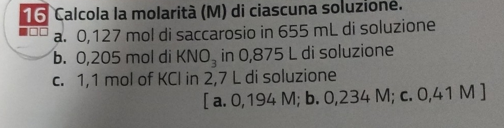 Calcola la molarità (M) di ciascuna soluzione.
a. 0,127 mol di saccarosio in 655 mL di soluzione
b. 0,205 mol di KNO_3 in 0,875 L di soluzione
c. 1,1 mol of KCl in 2,7 L di soluzione
[ a. 0,194 M; b. 0,234 M; c. 0,41 M ]