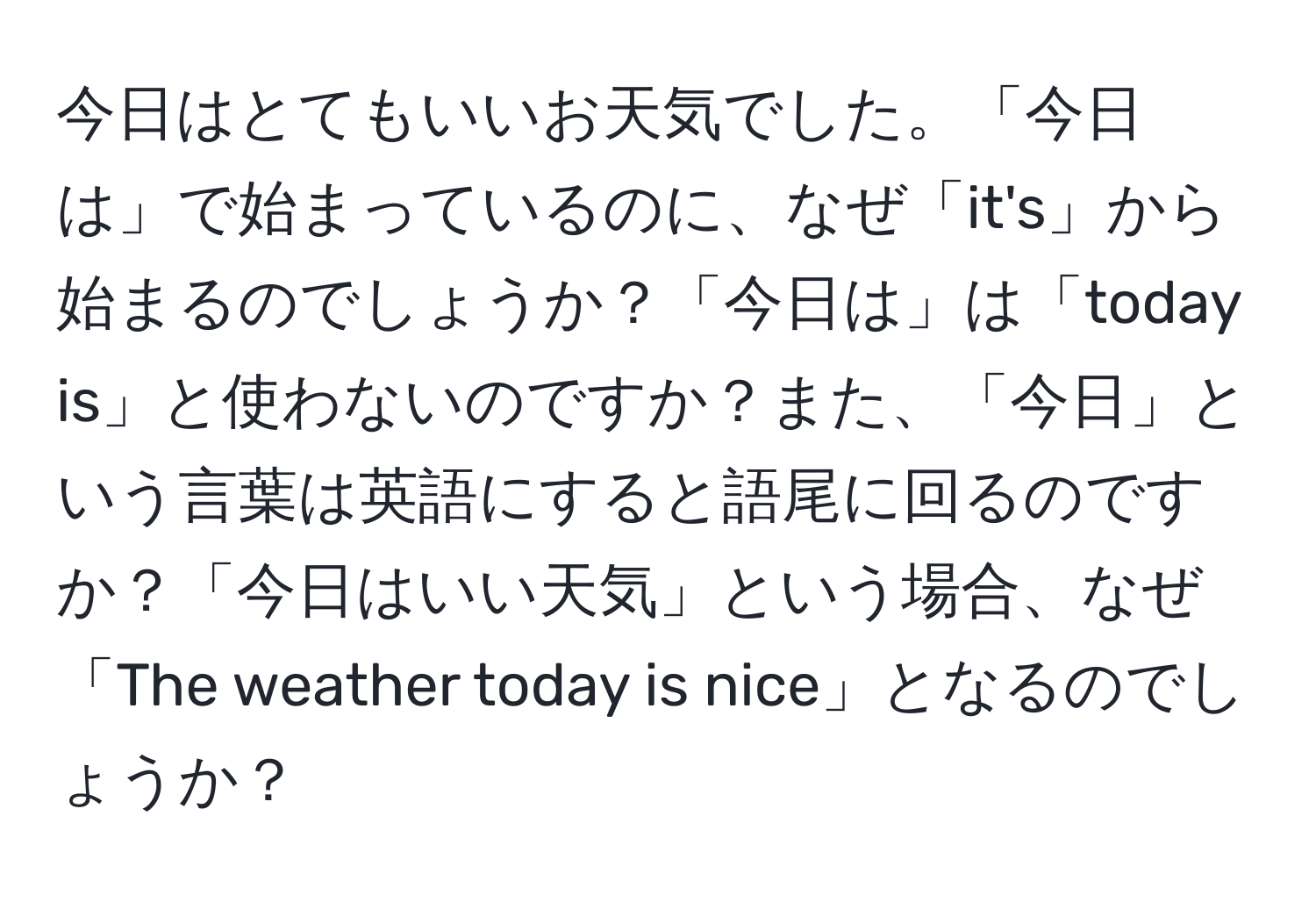 今日はとてもいいお天気でした。「今日は」で始まっているのに、なぜ「it's」から始まるのでしょうか？「今日は」は「today is」と使わないのですか？また、「今日」という言葉は英語にすると語尾に回るのですか？「今日はいい天気」という場合、なぜ「The weather today is nice」となるのでしょうか？