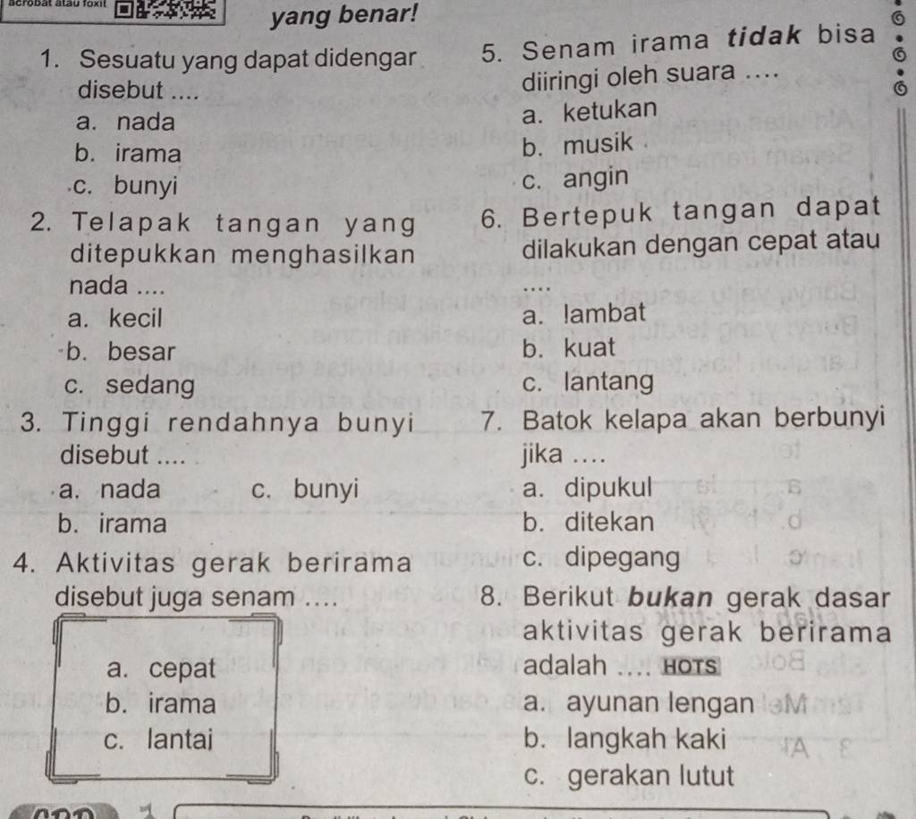 yang benar!
1. Sesuatu yang dapat didengar 5. Senam irama tidak bisa
disebut ....
diiringi oleh suara ....
a. nada
a. ketukan
b. irama
b. musik
c. bunyi
c. angin
2. Telapak tangan yang 6. Bertepuk tangan dapat
ditepukkan menghasilkan dilakukan dengan cepat atau
nada .... …
a. kecil a. lambat
b. besar b.kuat
c. sedang c. lantang
3. Tinggi rendahnya bunyi 7. Batok kelapa akan berbunyi
disebut .... jika ..
a. nada c. bunyi a. dipukul
b. irama b. ditekan
4. Aktivitas gerak berirama c. dipegang
disebut juga senam ... 8. Berikut bukan gerak dasar
aktivitas gerak berirama
a. cepat adalah .... HOTS
b. irama a.ayunan lengan
c. lantai b. langkah kaki
c. gerakan lutut